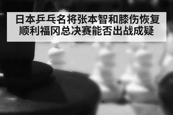 日本乒乓名将张本智和膝伤恢复顺利福冈总决赛能否出战成疑